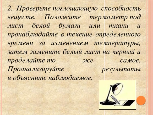 2. Проверьте поглощающую способность веществ. Положите термометр под лист белой бумаги или ткани и пронаблюдайте в течение определенного времени за изменением температуры, затем замените белый лист на черный и проделайте то же самое. Проанализируйте результаты и объясните наблюдаемое.