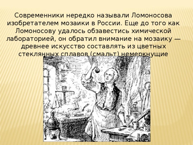Современники нередко называли Ломоносова изобретателем мозаики в России. Еще до того как Ломоносову удалось обзавестись химической лабораторией, он обратил внимание на мозаику — древнее искусство составлять из цветных стеклянных сплавов (смальт) немеркнущие картины.