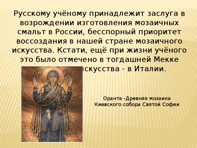 Русскому учёному принадлежит заслуга в возрождении изготовления мозаичных смальт в России, бесспорный приоритет воссоздания в нашей стране мозаичного искусства. Кстати, ещё при жизни учёного это было отмечено в тогдашней Мекке мозаичного искусства - в Италии. Оранта -Древняя мозаика Киевского собора Святой Софии