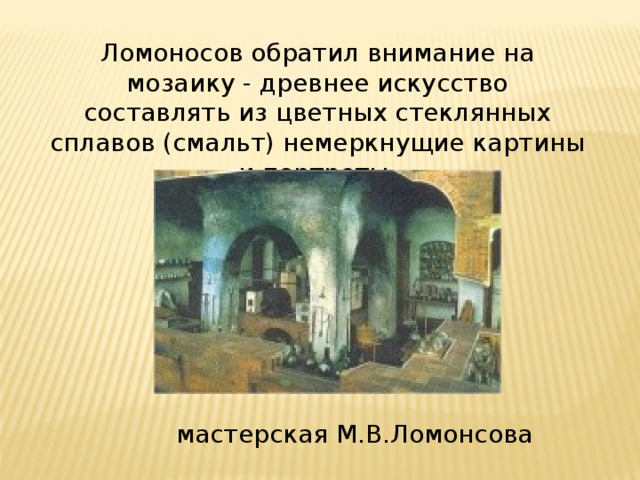 Ломоносов обратил внимание на мозаику - древнее искусство составлять из цветных стеклянных сплавов (смальт) немеркнущие картины и портреты. мастерская М.В.Ломонсова