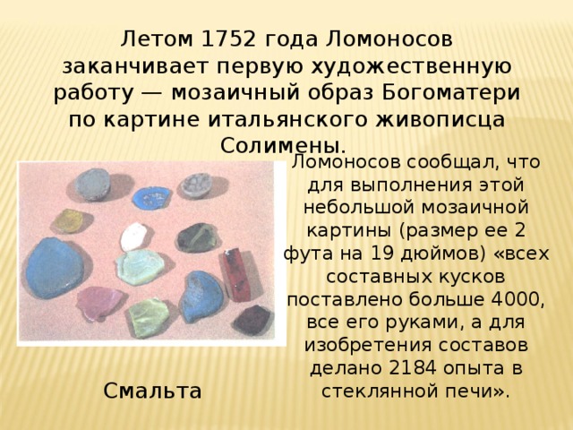 Летом 1752 года Ломоносов заканчивает первую художественную работу — мозаичный образ Богоматери по картине итальянского живописца Солимены. Ломоносов сообщал, что для выполнения этой небольшой мозаичной картины (размер ее 2 фута на 19 дюймов) «всех составных кусков поставлено больше 4000, все его руками, а для изобретения составов делано 2184 опыта в стеклянной печи». Смальта