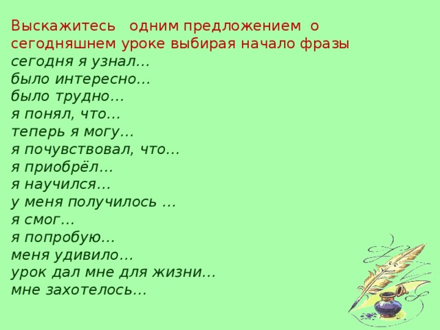 Выскажитесь одним предложением о сегодняшнем уроке выбирая начало фразы сегодня я узнал… было интересно… было трудно… я понял, что… теперь я могу… я почувствовал, что… я приобрёл… я научился… у меня получилось … я смог… я попробую… меня удивило… урок дал мне для жизни… мне захотелось…