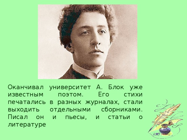 Оканчивал университет А. Блок уже известным поэтом. Его стихи печатались в разных журналах, стали выходить отдельными сборниками. Писал он и пьесы, и статьи о литературе