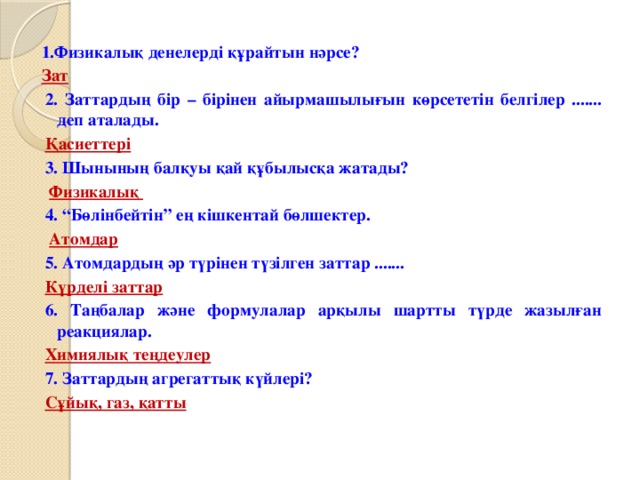 1.Физикалық денелерді құрайтын нәрсе? Зат 2. Заттардың бір – бірінен айырмашылығын көрсететін белгілер ....... деп аталады. Қасиеттері 3. Шынының балқуы қай құбылысқа жатады?  Физикалық 4. “Бөлінбейтін” ең кішкентай бөлшектер.  Атомдар 5. Атомдардың әр түрінен түзілген заттар ....... Күрделі заттар 6. Таңбалар және формулалар арқылы шартты түрде жазылған реакциялар. Химиялық теңдеулер 7. Заттардың агрегаттық күйлері? Сұйық, газ, қатты