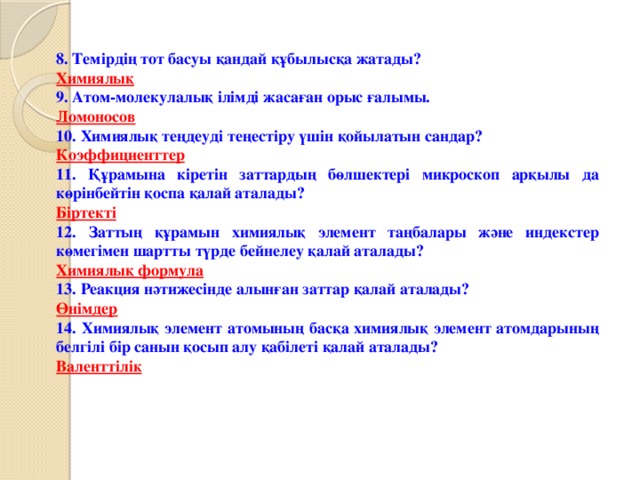 8. Темірдің тот басуы қандай құбылысқа жатады? Химиялық 9. Атом-молекулалық ілімді жасаған орыс ғалымы. Ломоносов 10. Химиялық теңдеуді теңестіру үшін қойылатын сандар? Коэффициенттер 11. Құрамына кіретін заттардың бөлшектері микроскоп арқылы да көрінбейтін қоспа қалай аталады? Біртекті 12. Заттың құрамын химиялық элемент таңбалары және индекстер көмегімен шартты түрде бейнелеу қалай аталады? Химиялық формула 13. Реакция нәтижесінде алынған заттар қалай аталады? Өнімдер 14. Химиялық элемент атомының басқа химиялық элемент атомдарының белгілі бір санын қосып алу қабілеті қалай аталады? Валенттілік