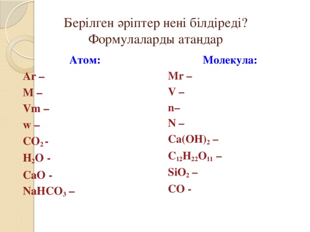 Берілген әріптер нені білдіреді?  Формулаларды атаңдар Атом: Молекула: Ar – Mr – M – V – Vm – n– N – w – CO 2 - Ca(OH) 2 – H 2 O - C 12 H 22 O 11 – SiO 2 – CaO - CO - NaHCO 3 –