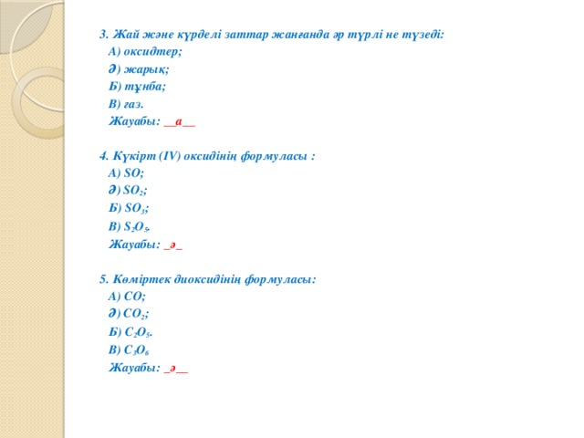 3. Жай және күрделі заттар жанғанда әр түрлі не түзеді:  А) оксидтер;  Ә) жарық;  Б) тұнба;  В) газ.    Жауабы: __а__   4. Күкірт (IV) оксидінің формуласы :  А) SO;  Ә) SO 2 ;  Б) SO 3 ;  В) S 2 O 5 .    Жауабы: _ә_   5. Көміртек диоксидінің формуласы:  А) CO;  Ә) CO 2 ;  Б) C 2 O 5 .  В) C 3 O 6    Жауабы: _ә__  