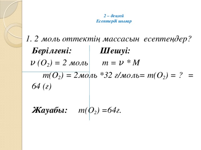 2 – деңгей  Есептерді шығар   1. 2 моль оттектің массасын есептеңдер?  Берілгені:   Шешуі:  ν (О 2 ) = 2 моль   m = ν * M      m(О 2 ) = 2моль *32 г/моль= m(О 2 ) = ?      = 64 (г)         Жауабы: m(О 2 ) =64г.  