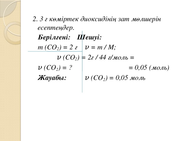 2. 3 г көміртек диоксидінің зат мөлшерін есептеңдер.  Берілгені:    Шешуі:  m (СО 2 ) = 2 г    ν = m / М;     ν (СО 2 ) = 2г / 44 г/моль =  ν (СО 2 ) = ? = 0,05 (моль)     Жауабы:         ν (СО 2 ) = 0,05 моль      