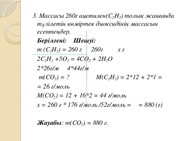 3. Массасы 260г ацетилен(C 2 H 2 ) толық жанғанда түзілетін көміртек диоксидінің массасын есептеңдер.   Берілгені:    Шешуі:  m (C 2 H 2 ) = 260 г  260г   х г     2C 2 H 2 +5О 2 = 4СО 2 + 2Н 2 О     2*26г/м  4*44г/м   m(СО 2 ) = ?  М(C 2 H 2 ) = 2*12 + 2*1 =       = 26 г/моль     М(CО 2 ) = 12 + 16*2 = 44 г/моль     х = 260 г * 176 г/моль /52г/моль =       = 880 (г)        Жауабы : m(СО 2 ) = 880 г.