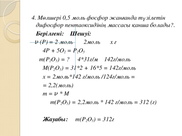 4. Мөлшері 0,5 моль фосфор жанғанда түзілетін дифосфор пентаоксидінің массасы қанша болады? .  Берілгені:    Шешуі:  ν (Р) = 2 моль   2моль  х г      4Р + 5О 2 = Р 2 О 5  m(Р 2 О 5 ) = ?   4*31г/м  142г/моль        М(Р 2 О 5 ) = 31*2 + 16*5 = 142г/моль     х = 2моль*142 г/моль /124г/моль =        = 2,2(моль)       m = ν * M      m(Р 2 О 5 ) = 2,2моль * 142 г/моль = 312 (г)         Жауабы: m(Р 2 О 5 ) = 312г