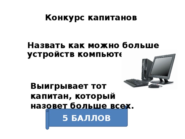 Конкурс капитанов Назвать как можно больше устройств компьютера. Выигрывает тот капитан, который назовет больше всех.  Спасибо уважаемому жюри, а теперь у нас конкурс «Капитанов» Приглашаем капитанов команд выйти на сцену. Вам необходимо назвать как можно больше устройств компьютера. Называть устройства по очереди. Выигрывает тот капитан, который назовет больше всех. Его победа принесёт команде 5 баллов. 5 БАЛЛОВ