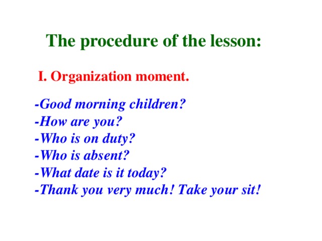 The procedure of the lesson: I. Organization moment. -Good morning children? -How are you? -Who is on duty? -Who is absent? -What date is it today? -Thank you very much! Take your sit!