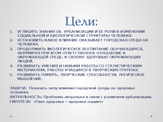 Цели: УГЛУБИТЬ ЗНАНИЯ ОБ УРБАНИЗАЦИИ И ЕЕ РОЛИ В ИЗМЕНЕНИИ СОЦИАЛЬНОЙ И БИОЛОГИЧЕСКОЙ СТРУКТУРЫ ЧЕЛОВЕКА. УСТАНОВИТЬ КАКОЕ ВЛИЯНИЕ ОКАЗЫВАЕТ ГОРОДСКАЯ СРЕДА НА ЧЕЛОВЕКА. ПРОДОЛЖИТЬ ЭКОЛОГИЧЕСКОЕ ВОСПИТАНИЕ ОБУЧАЮЩИХСЯ, ФОРМИРУЯ ПРИ ЭТОМ ОТВЕТСТВЕННОЕ ОТНОШЕНИЕ К ОКРУЖАЮЩЕЙ СРЕДЕ, К СВОЕМУ ЗДОРОВЬЮ ОКРУЖАЮЩИХ ЛЮДЕЙ. РАЗВИВАТЬ УМЕНИЯ И НАВЫКИ РАБОТЫ СО СТАТИСТИЧЕСКИМ МАТЕРИАЛОМ, РАБОТЫ УЧАЩИХСЯ В ТВОРЧЕСКИХ ГРУППАХ. РАЗВИВАТЬ ПАМЯТЬ, ТВОРЧЕСКИЕ СПОСОБНОСТИ, ЛОГИЧЕСКОЕ МЫШЛЕНИЕ. ЗАДАЧА :  Показать силу влияния городской среды на здоровье человека. АКТУАЛЬНОСТЬ: Проблема актуальна в связи с развитием урбанизации. ГИПОТЕЗА: «Твое здоровье – здоровье нации!»