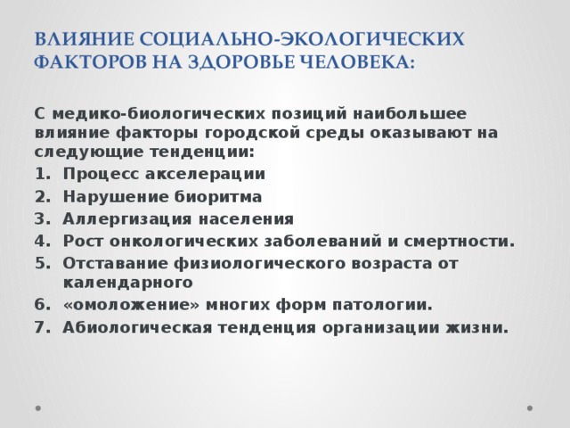 ВЛИЯНИЕ СОЦИАЛЬНО-ЭКОЛОГИЧЕСКИХ ФАКТОРОВ НА ЗДОРОВЬЕ ЧЕЛОВЕКА: С медико-биологических позиций наибольшее влияние факторы городской среды оказывают на следующие тенденции: Процесс акселерации Нарушение биоритма Аллергизация населения Рост онкологических заболеваний и смертности. Отставание физиологического возраста от календарного «омоложение» многих форм патологии. Абиологическая тенденция организации жизни.