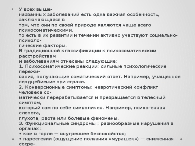 У всех выше-  названных заболеваний есть одна важная особенность, заключающаяся в  том, что они по своей природе являются чаще всего психосоматическими,  то есть в их развитии и течении активно участвуют социально-психоло-  гические факторы.  В традиционной классификации к психосоматическим расстройствам  и заболеваниям отнесены следующие:  1. Психосоматические реакции: сильные психологические пережи-  вания, получающие соматический ответ. Например, учащенное  сердцебиение при страхе.  2. Конверсионные симптомы: невротический конфликт человека со-  матически перерабатывается и превращается в телесный симптом,  который сам по себе символичен. Например, психогенная слепота,  глухота, рвота или болевые феномены.  3. Функциональные синдромы : разнообразные нарушения в органах :  • ком в горле — внутреннее беспокойство;  • парестезии (ощущение ползания «мурашек») — сниженная сосре-  доточенность, истощаемость;  • затруднения дыхания — депрессивные проявления;  • ощущения в области сердца — симптомы страха.