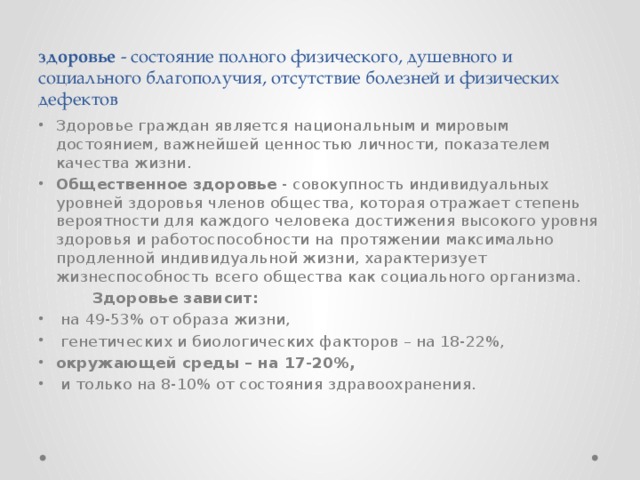 здоровье - состояние полного физического, душевного и социального благополучия, отсутствие болезней и физических дефектов Здоровье граждан является национальным и мировым достоянием, важнейшей ценностью личности, показателем качества жизни. Общественное здоровье - совокупность индивидуальных уровней здоровья членов общества, которая отражает степень вероятности для каждого человека достижения высокого уровня здоровья и работоспособности на протяжении максимально продленной индивидуальной жизни, характеризует жизнеспособность всего общества как социального организма.  Здоровье зависит: