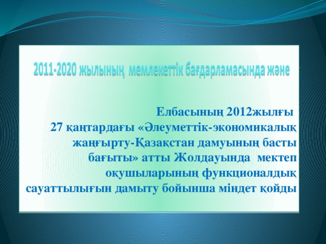 Елбасының 2012жылғы  27 қаңтардағы «Әлеуметтік-экономикалық жаңғырту-Қазақстан дамуының басты бағыты» атты Жолдауында мектеп оқушыларының функционалдық сауаттылығын дамыту бойынша міндет қойды                   Функционалдық сауаттылықты дамытудың жалпы бағдары