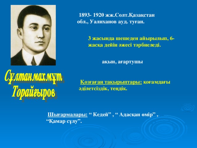 1893- 1920 жж.Солт.Қазақстан обл., Уалиханов ауд. туған. 3 жасында шешеден айырылып, 6- жасқа дейін әжесі тәрбиеледі.  ақын, ағартушы  Қозғаған тақырыптары: қоғамдағы әділетсіздік, теңдік.  Шығармалары: “ Кедей” , “ Адасқан өмір” , “Қамар сұлу”.