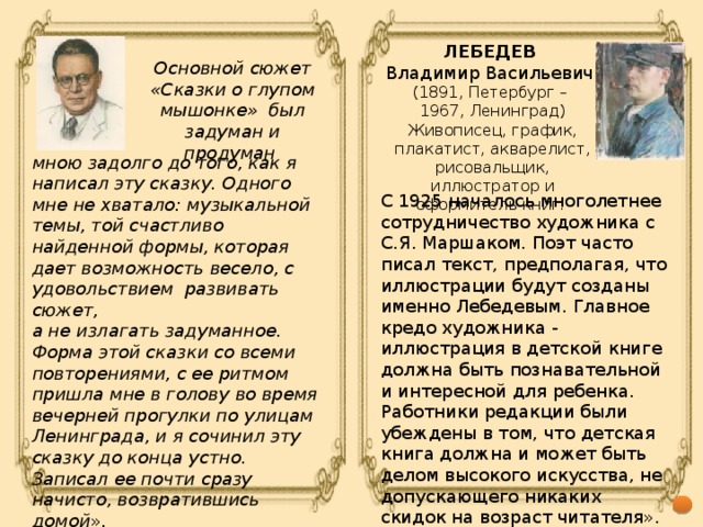 ЛЕБЕДЕВ Владимир Васильевич (1891, Петербург – 1967, Ленинград) Живописец, график, плакатист, акварелист, рисовальщик, иллюстратор и оформитель книг. Основной сюжет «Сказки о глупом мышонке» был задуман и продуман мною задолго до того, как я написал эту сказку. Одного мне не хватало: музыкальной темы, той счастливо найденной формы, которая дает возможность весело, с удовольствием развивать сюжет, а не излагать задуманное. Форма этой сказки со всеми повторениями, с ее ритмом пришла мне в голову во время вечерней прогулки по улицам Ленинграда, и я сочинил эту сказку до конца устно. Записал ее почти сразу начисто, возвратившись домой ». С 1925 началось многолетнее сотрудничество художника с С.Я. Маршаком. Поэт часто писал текст, предполагая, что иллюстрации будут созданы именно Лебедевым. Главное кредо художника - иллюстрация в детской книге должна быть познавательной и интересной для ребенка. Работники редакции были убеждены в том, что детская книга должна и может быть делом высокого искусства, не допускающего никаких скидок на возраст читателя».