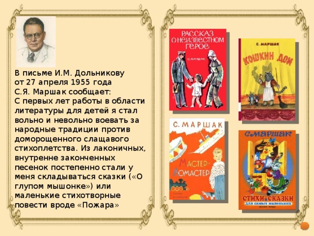 В письме И.М. Дольникову от 27 апреля 1955 года С.Я. Маршак сообщает: С первых лет работы в области литературы для детей я стал вольно и невольно воевать за народные традиции против доморощенного слащавого стихоплетства. Из лаконичных, внутренне законченных песенок постепенно стали у меня складываться сказки («О глупом мышонке») или маленькие стихотворные повести вроде «Пожара»