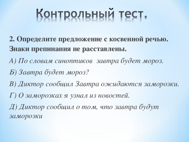 2. Определите предложение с косвенной речью. Знаки препинания не расставлены. А) По словам синоптиков завтра будет мороз. Б) Завтра будет мороз? В) Диктор сообщил Завтра ожидаются заморозки. Г) О заморозках я узнал из новостей. Д) Диктор сообщил о том, что завтра будут заморозки