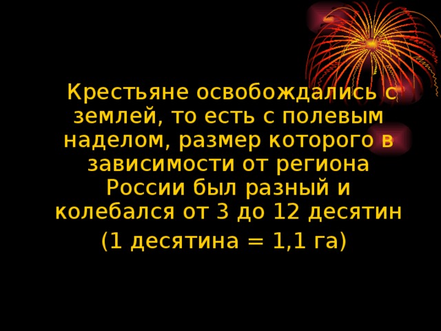 Крестьяне освобождались с землей, то есть с полевым наделом, размер которого в зависимости от региона России был разный и колебался от 3 до 12 десятин  (1 десятина = 1,1 га)