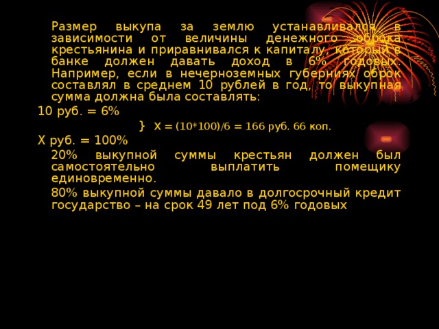 Размер выкупа за землю устанавливался в зависимости от величины денежного оброка крестьянина и приравнивался к капиталу, который в банке должен давать доход в 6% годовых. Например, если в нечерноземных губерниях оброк составлял в среднем 10 рублей в год, то выкупная сумма должна была составлять: 10 руб. = 6%  }  Х = (10*100)/6 = 166 руб. 66 коп. Х руб. = 100%   20% выкупной суммы крестьян должен был самостоятельно выплатить помещику единовременно.   80% выкупной суммы давало в долгосрочный кредит государство – на срок 49 лет под 6% годовых