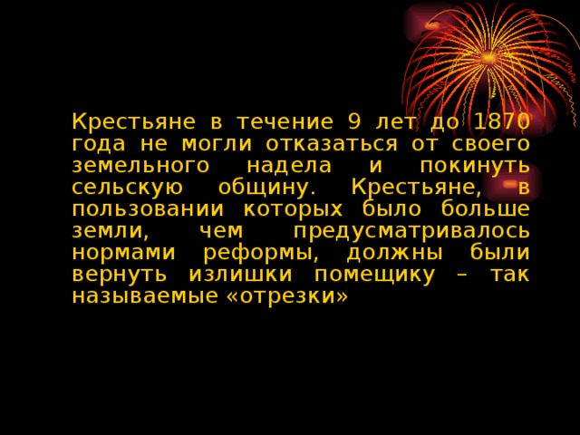 Крестьяне в течение 9 лет до 1870 года не могли отказаться от своего земельного надела и покинуть сельскую общину. Крестьяне, в пользовании которых было больше земли, чем предусматривалось нормами реформы, должны были вернуть излишки помещику – так называемые «отрезки»