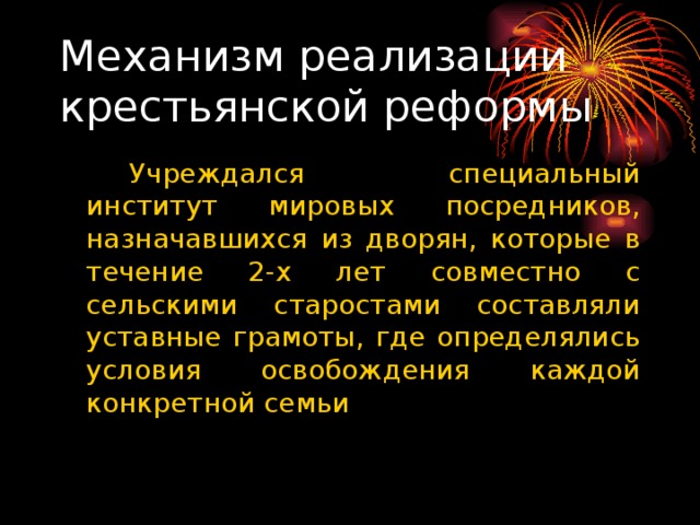 Механизм реализации крестьянской реформы   Учреждался специальный институт мировых посредников, назначавшихся из дворян, которые в течение 2-х лет совместно с сельскими старостами составляли уставные грамоты, где определялись условия освобождения каждой конкретной семьи