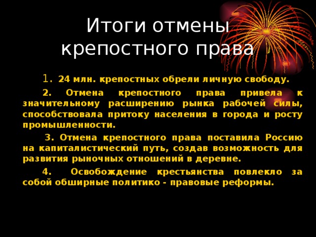 Итоги отмены крепостного права    1 . 24 млн. крепостных обрели личную свободу.   2. Отмена крепостного права привела к значительному расширению рынка рабочей силы, способствовала притоку населения в города и росту промышленности.    3. Отмена крепостного права поставила Россию на капиталистический путь, создав возможность для развития рыночных отношений в деревне.   4. Освобождение крестьянства повлекло за собой обширные политико - правовые реформы.