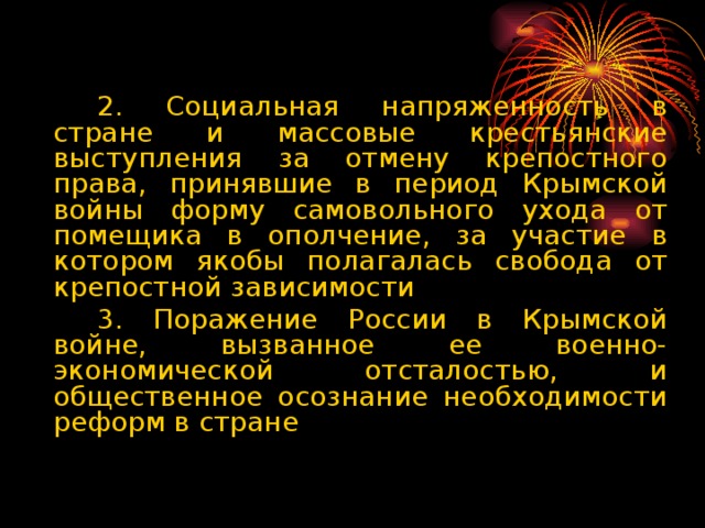 2. Социальная напряженность в стране и массовые крестьянские выступления за отмену крепостного права, принявшие в период Крымской войны форму самовольного ухода от помещика в ополчение, за участие в котором якобы полагалась свобода от крепостной зависимости   3. Поражение России в Крымской войне, вызванное ее военно-экономической отсталостью, и общественное осознание необходимости реформ в стране