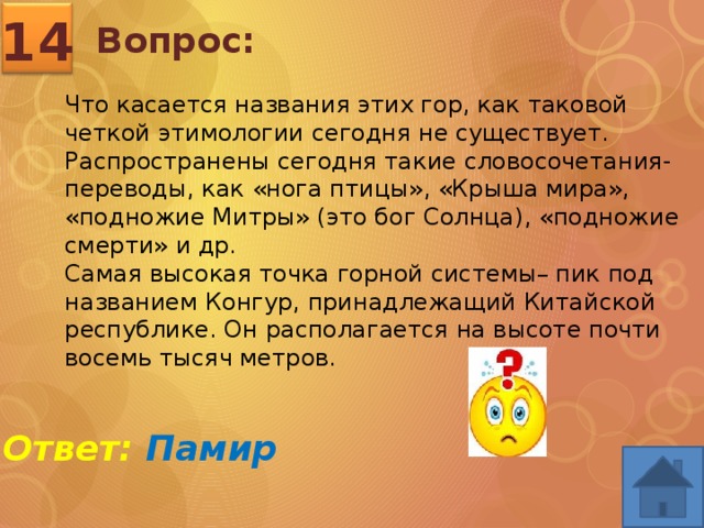 14 Вопрос: Что касается названия этих гор, как таковой четкой этимологии сегодня не существует. Распространены сегодня такие словосочетания-переводы, как «нога птицы», «Крыша мира», «подножие Митры» (это бог Солнца), «подножие смерти» и др. Самая высокая точка горной системы– пик под названием Конгур, принадлежащий Китайской республике. Он располагается на высоте почти восемь тысяч метров. Ответ: Памир