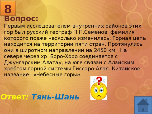 8 Вопрос: Первым исследователем внутренних районов этих гор был русский географ П.П.Семенов, фамилия которого позже несколько изменилась. Горная цепь находится на территории пяти стран. Протянулись они в широтном направлении на 2450 км. На севере через хр. Боро-Хоро соединяется с Джунгарским Алатау, на юге связан с Алайским хребтом горной системы Гиссаро-Алая. Китайское название– «Небесные горы».  Ответ: Тянь-Шань