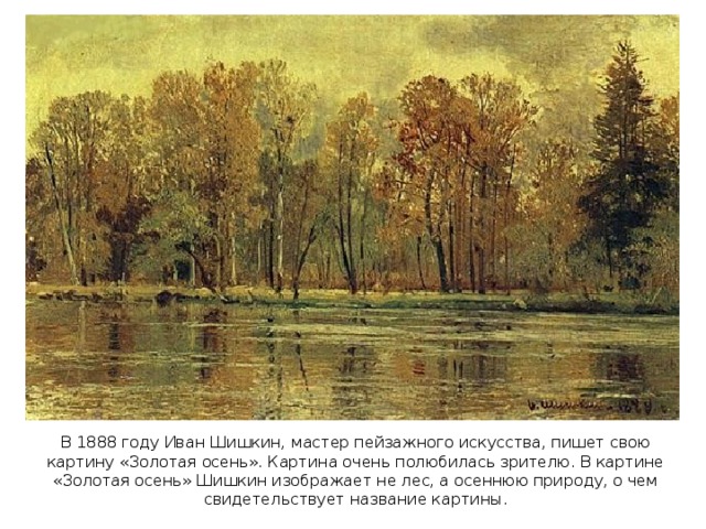 В 1888 году Иван Шишкин, мастер пейзажного искусства, пишет свою картину «Золотая осень». Картина очень полюбилась зрителю. В картине «Золотая осень» Шишкин изображает не лес, а осеннюю природу, о чем свидетельствует название картины.