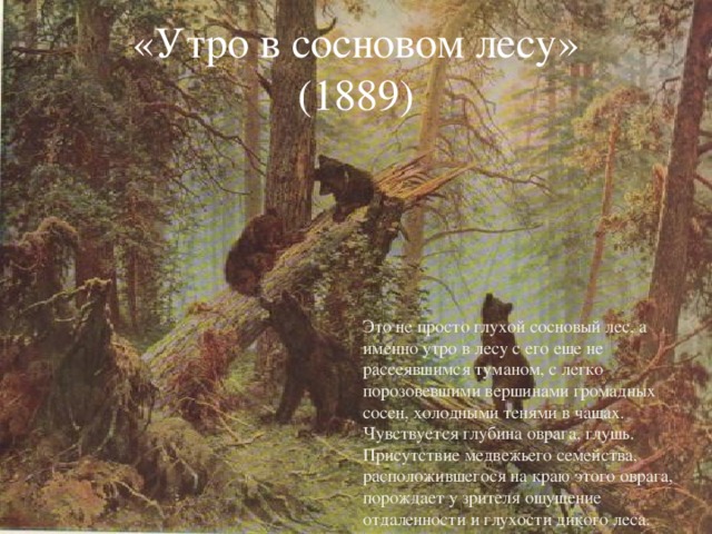 «Утро в сосновом лесу»  (1889) Это не просто глухой сосновый лес, а именно утро в лесу с его еще не рассеявшимся туманом, с легко порозовевшими вершинами громадных сосен, холодными тенями в чащах. Чувствуется глубина оврага, глушь. Присутствие медвежьего семейства, расположившегося на краю этого оврага, порождает у зрителя ощущение отдаленности и глухости дикого леса.