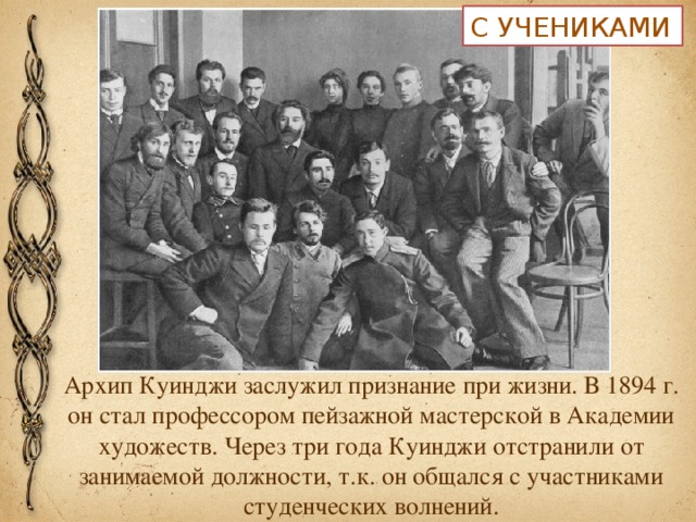 С УЧЕНИКАМИ Архип Куинджи заслужил признание при жизни. В 1894 г. он стал профессором пейзажной мастерской в Академии художеств. Через три года Куинджи отстранили от занимаемой должности, т.к. он общался с участниками студенческих волнений.