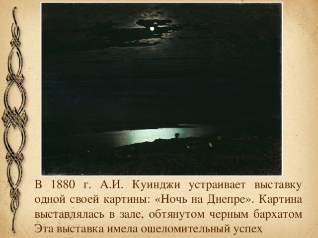 В 1880 г. А.И. Куинджи устраивает выставку одной своей картины: «Ночь на Днепре». Картина выставлялась в зале, обтянутом черным бархатом Эта выставка имела ошеломительный успех
