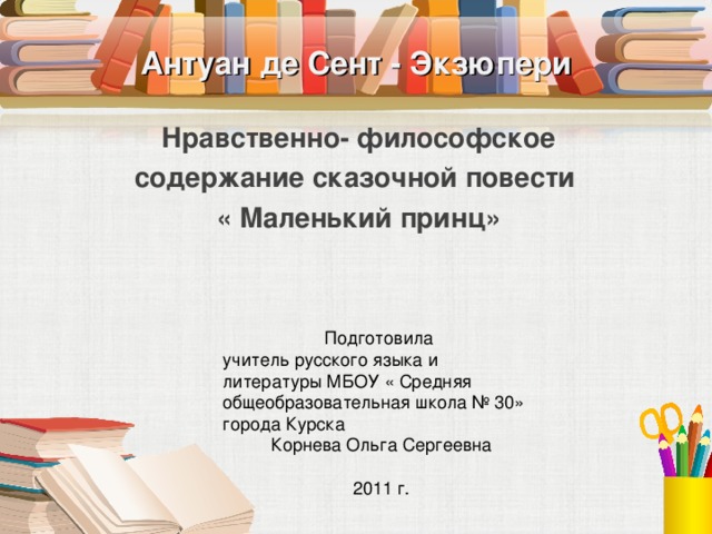 Антуан де Сент - Экзюпери Нравственно- философское содержание сказочной повести « Маленький принц» Подготовила учитель русского языка и литературы МБОУ « Средняя общеобразовательная школа № 30» города Курска Корнева Ольга Сергеевна 2011 г.