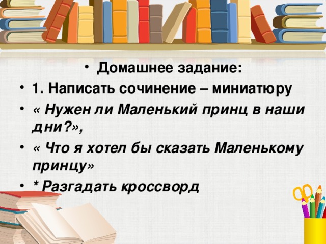 Домашнее задание: 1. Написать сочинение – миниатюру « Нужен ли Маленький принц в наши дни?», « Что я хотел бы сказать Маленькому принцу» * Разгадать кроссворд