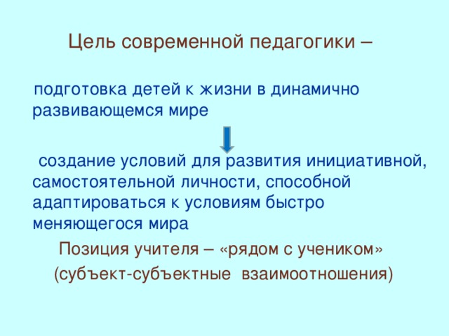 Цель современной педагогики –   подготовка детей к жизни в динамично развивающемся мире  создание условий для развития инициативной, самостоятельной личности, способной адаптироваться к условиям быстро меняющегося мира Позиция учителя – «рядом с учеником» (субъект-субъектные взаимоотношения)