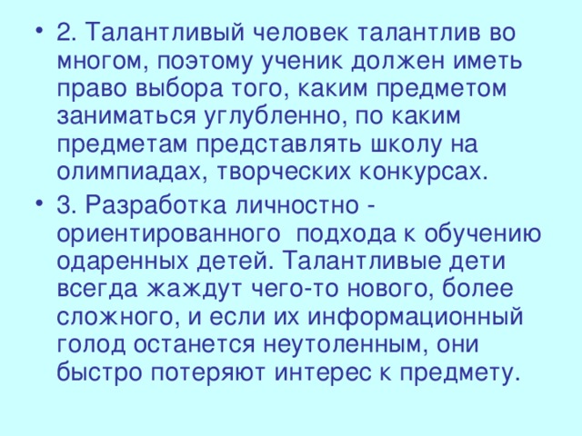 2. Талантливый человек талантлив во многом, поэтому ученик должен иметь право выбора того, каким предметом заниматься углубленно, по каким предметам представлять школу на олимпиадах, творческих конкурсах. 3. Разработка личностно - ориентированного подхода к обучению одаренных детей. Талантливые дети всегда жаждут чего-то нового, более сложного, и если их информационный голод останется неутоленным, они быстро потеряют интерес к предмету.