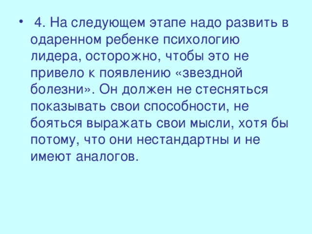 4. На следующем этапе надо развить в одаренном ребенке психологию лидера, осторожно, чтобы это не привело к появлению «звездной болезни». Он должен не стесняться показывать свои способности, не бояться выражать свои мысли, хотя бы потому, что они нестандартны и не имеют аналогов.