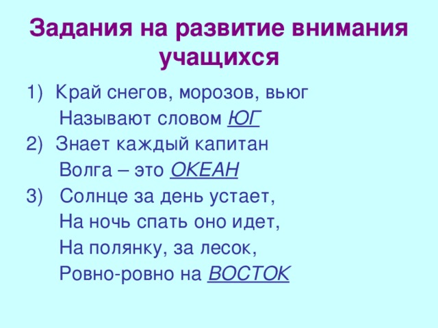 Задания на развитие внимания учащихся Край снегов, морозов, вьюг  Называют словом ЮГ Знает каждый капитан  Волга – это ОКЕАН 3) Солнце за день устает,  На ночь спать оно идет,  На полянку, за лесок,  Ровно-ровно на ВОСТОК