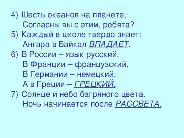 Шесть океанов на планете,  Согласны вы с этим, ребята? Каждый в школе твердо знает:  Ангара в Байкал ВПАДАЕТ . В России – язык русский,  В Франции – французский,  В Германии – немецкий,  А в Греции – ГРЕЦКИЙ. Солнце и небо багряного цвета.  Ночь начинается после РАССВЕТА.