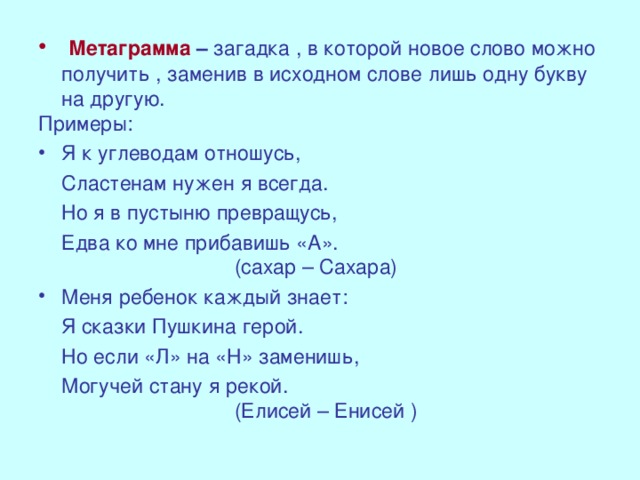 Метаграмма  – загадка , в которой новое слово можно получить , заменив в исходном слове лишь одну букву на другую. Примеры: Я к углеводам отношусь,  Сластенам нужен я всегда.  Но я в пустыню превращусь,  Едва ко мне прибавишь «А».  (сахар – Сахара) Меня ребенок каждый знает: