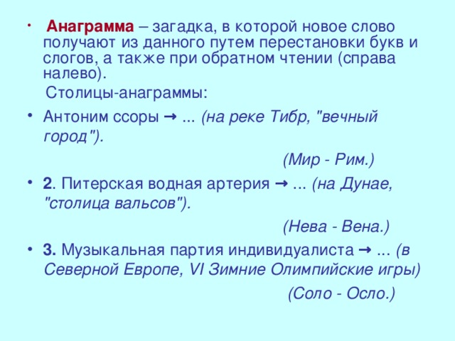 Анаграмма  – загадка, в которой новое слово получают из данного путем перестановки букв и слогов, а также при обратном чтении (справа налево).  Столицы-анаграммы: Антоним ссоры → ... (на реке Тибр, 