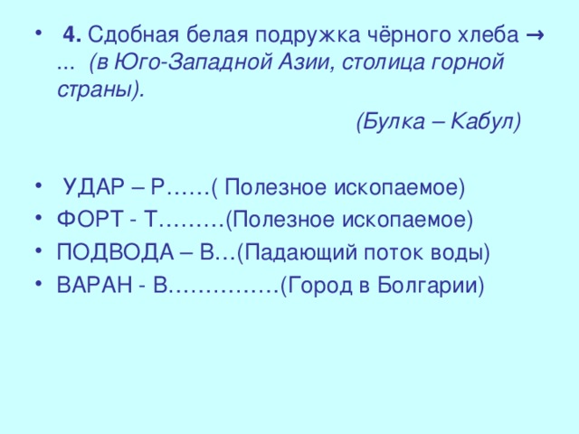 4. Сдобная белая подружка чёрного хлеба → ... (в Юго-Западной Азии, столица горной страны).  (Булка – Кабул)  УДАР – Р……( Полезное ископаемое) ФОРТ - Т………(Полезное ископаемое) ПОДВОДА – В…(Падающий поток воды) ВАРАН - В……………(Город в Болгарии)