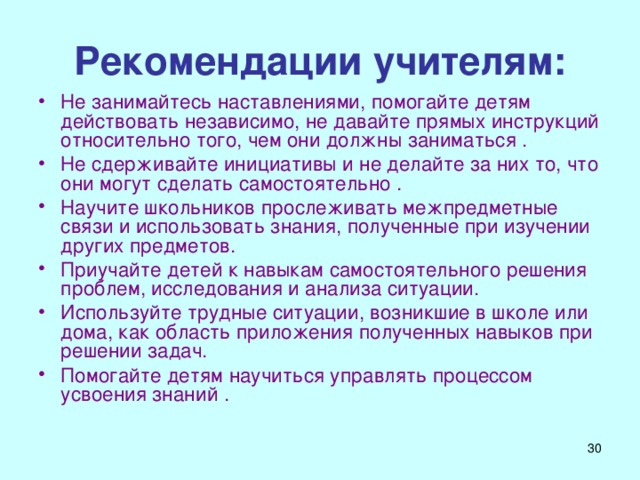 Рекомендации учителям: Не занимайтесь наставлениями, помогайте детям действовать независимо, не давайте прямых инструкций относительно того, чем они должны заниматься . Не сдерживайте инициативы и не делайте за них то, что они могут сделать самостоятельно . Научите школьников прослеживать межпредметные связи и использовать знания, полученные при изучении других предметов. Приучайте детей к навыкам самостоятельного решения проблем, исследования и анализа ситуации. Используйте трудные ситуации, возникшие в школе или дома, как область приложения полученных навыков при решении задач. Помогайте детям научиться управлять процессом усвоения знаний .