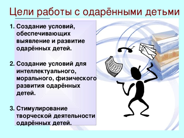 Цели работы с одарёнными детьми  Создание условий, обеспечивающих выявление и развитие одарённых детей.  Создание условий для интеллектуального, морального, физического развития одарённых детей.  Стимулирование творческой деятельности одарённых детей.